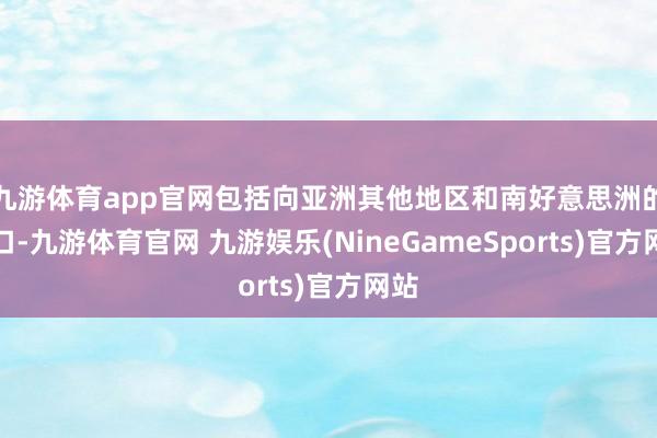 九游体育app官网包括向亚洲其他地区和南好意思洲的出口-九游体育官网 九游娱乐(NineGameSports)官方网站