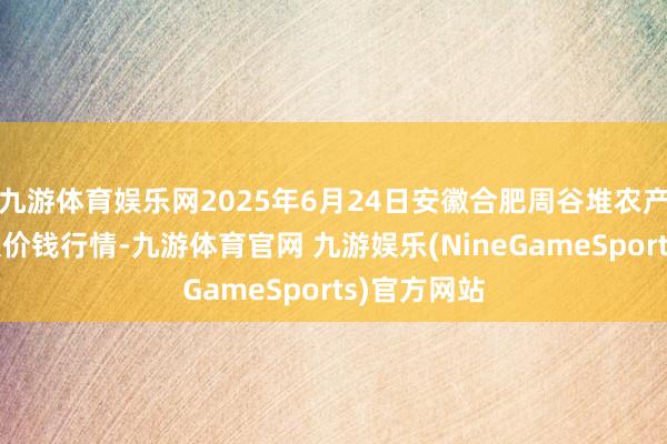 九游体育娱乐网2025年6月24日安徽合肥周谷堆农产物批发市集价钱行情-九游体育官网 九游娱乐(NineGameSports)官方网站