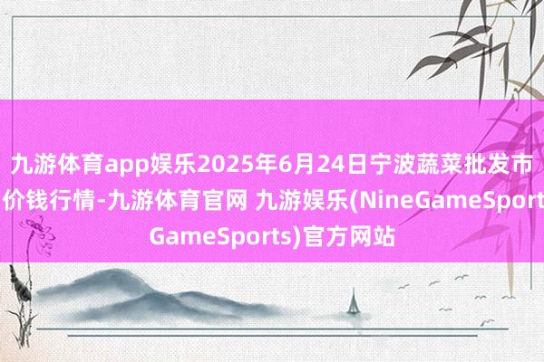 九游体育app娱乐2025年6月24日宁波蔬菜批发市集有限公司价钱行情-九游体育官网 九游娱乐(NineGameSports)官方网站