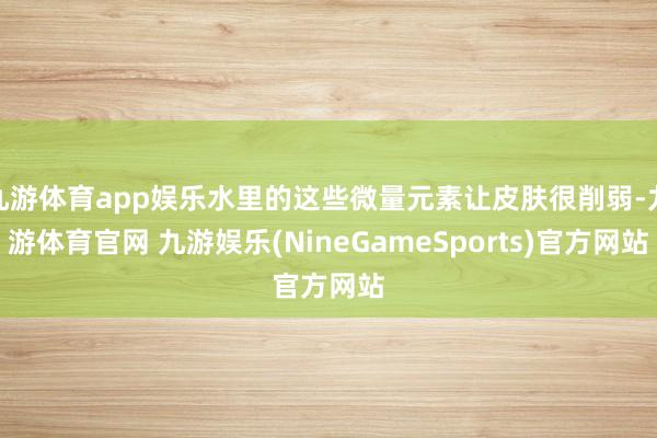 九游体育app娱乐水里的这些微量元素让皮肤很削弱-九游体育官网 九游娱乐(NineGameSports)官方网站