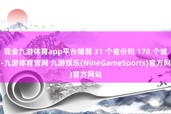 现金九游体育app平台障翳 31 个省份和 178 个城市-九游体育官网 九游娱乐(NineGameSports)官方网站