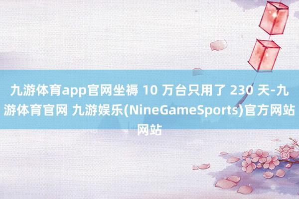 九游体育app官网坐褥 10 万台只用了 230 天-九游体育官网 九游娱乐(NineGameSports)官方网站