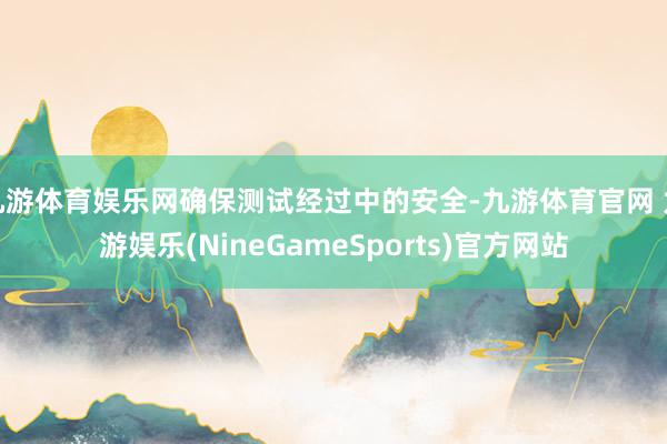 九游体育娱乐网确保测试经过中的安全-九游体育官网 九游娱乐(NineGameSports)官方网站