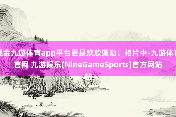 现金九游体育app平台更是欢欣激动！相片中-九游体育官网 九游娱乐(NineGameSports)官方网站