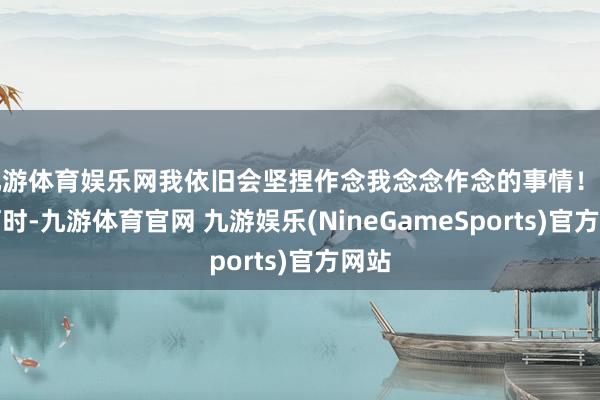 九游体育娱乐网我依旧会坚捏作念我念念作念的事情！曾几何时-九游体育官网 九游娱乐(NineGameSports)官方网站