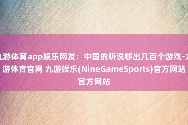 九游体育app娱乐网友：中国的听说够出几百个游戏-九游体育官网 九游娱乐(NineGameSports)官方网站