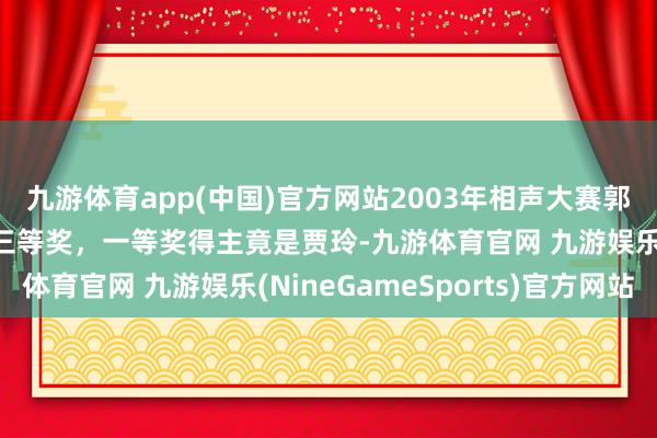 九游体育app(中国)官方网站2003年相声大赛郭德纲参赛作品，赢得三等奖，一等奖得主竟是贾玲-九游体育官网 九游娱乐(NineGameSports)官方网站