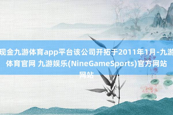 现金九游体育app平台该公司开拓于2011年1月-九游体育官网 九游娱乐(NineGameSports)官方网站
