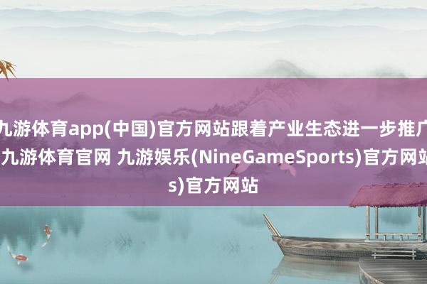 九游体育app(中国)官方网站跟着产业生态进一步推广-九游体育官网 九游娱乐(NineGameSports)官方网站