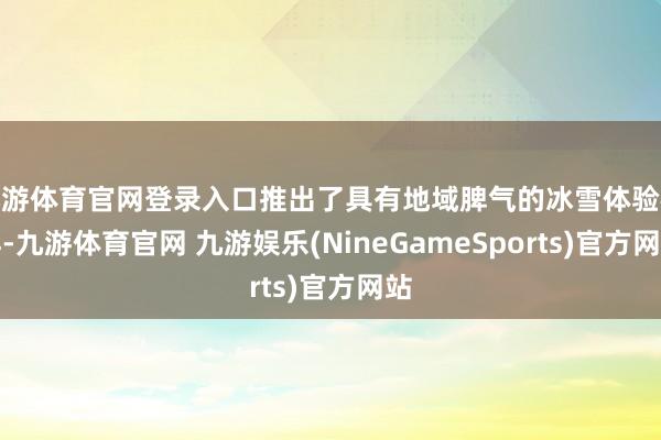 九游体育官网登录入口推出了具有地域脾气的冰雪体验模样-九游体育官网 九游娱乐(NineGameSports)官方网站