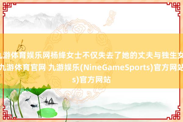 九游体育娱乐网杨绛女士不仅失去了她的丈夫与独生女-九游体育官网 九游娱乐(NineGameSports)官方网站