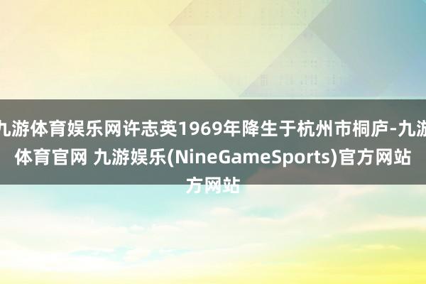 九游体育娱乐网许志英1969年降生于杭州市桐庐-九游体育官网 九游娱乐(NineGameSports)官方网站