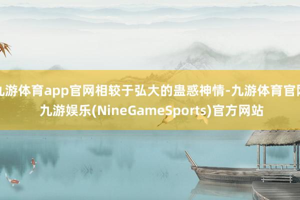 九游体育app官网相较于弘大的蛊惑神情-九游体育官网 九游娱乐(NineGameSports)官方网站