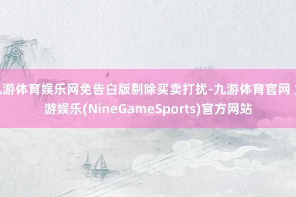 九游体育娱乐网免告白版剔除买卖打扰-九游体育官网 九游娱乐(NineGameSports)官方网站