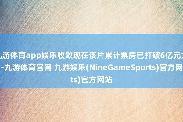 九游体育app娱乐收敛现在该片累计票房已打破6亿元大关-九游体育官网 九游娱乐(NineGameSports)官方网站