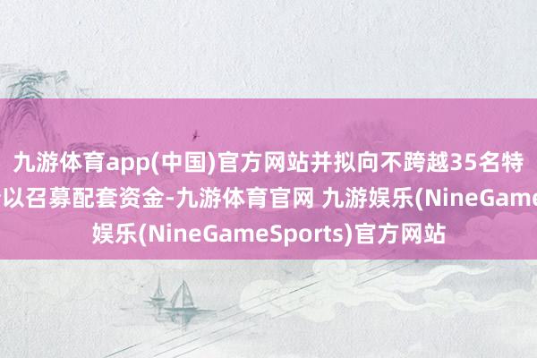 九游体育app(中国)官方网站并拟向不跨越35名特定投资者刊行股份以召募配套资金-九游体育官网 九游娱乐(NineGameSports)官方网站