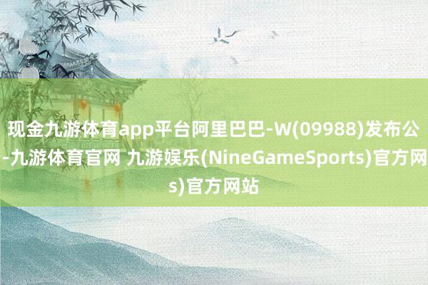 现金九游体育app平台阿里巴巴-W(09988)发布公告-九游体育官网 九游娱乐(NineGameSports)官方网站