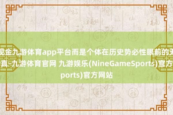 现金九游体育app平台而是个体在历史势必性眼前的无力写真-九游体育官网 九游娱乐(NineGameSports)官方网站