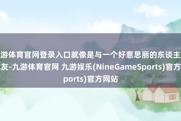 九游体育官网登录入口就像是与一个好意思丽的东谈主交一又友-九游体育官网 九游娱乐(NineGameSports)官方网站