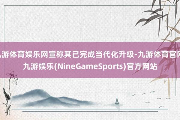九游体育娱乐网宣称其已完成当代化升级-九游体育官网 九游娱乐(NineGameSports)官方网站