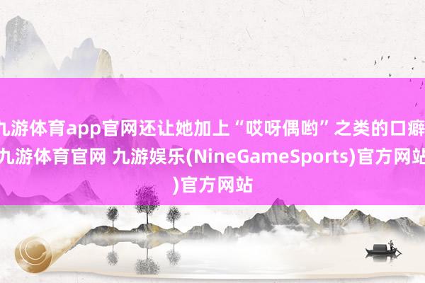 九游体育app官网还让她加上“哎呀偶哟”之类的口癖-九游体育官网 九游娱乐(NineGameSports)官方网站