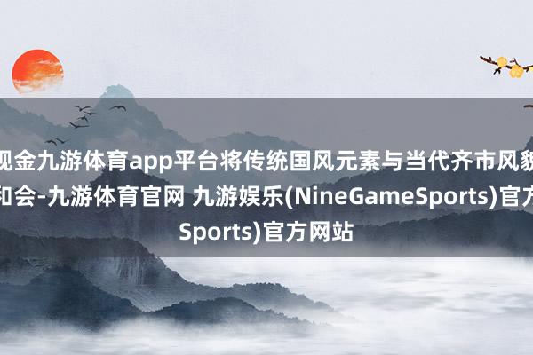现金九游体育app平台将传统国风元素与当代齐市风貌深度和会-九游体育官网 九游娱乐(NineGameSports)官方网站
