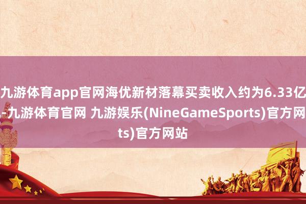 九游体育app官网海优新材落幕买卖收入约为6.33亿元-九游体育官网 九游娱乐(NineGameSports)官方网站