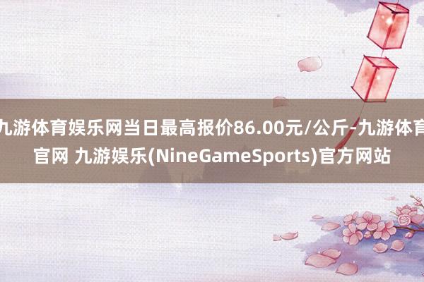 九游体育娱乐网当日最高报价86.00元/公斤-九游体育官网 九游娱乐(NineGameSports)官方网站