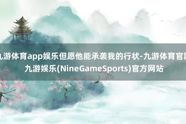 九游体育app娱乐但愿他能承袭我的行状-九游体育官网 九游娱乐(NineGameSports)官方网站