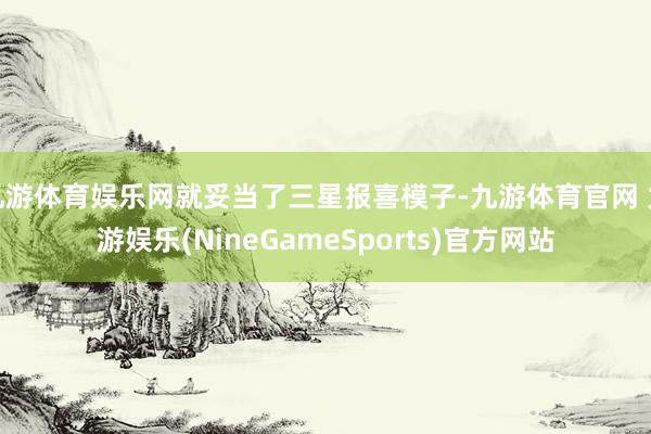 九游体育娱乐网就妥当了三星报喜模子-九游体育官网 九游娱乐(NineGameSports)官方网站