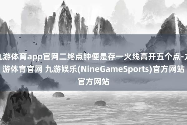 九游体育app官网二终点钟便是存一火线高开五个点-九游体育官网 九游娱乐(NineGameSports)官方网站