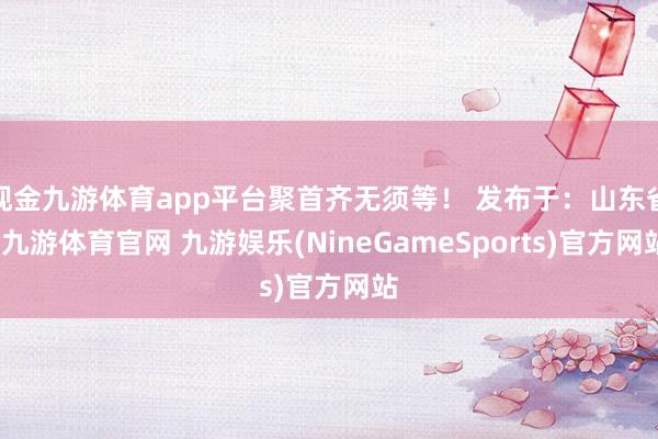 现金九游体育app平台聚首齐无须等！ 发布于：山东省-九游体育官网 九游娱乐(NineGameSports)官方网站