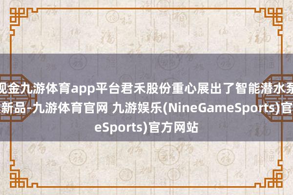 现金九游体育app平台君禾股份重心展出了智能潜水泵等多款新品-九游体育官网 九游娱乐(NineGameSports)官方网站