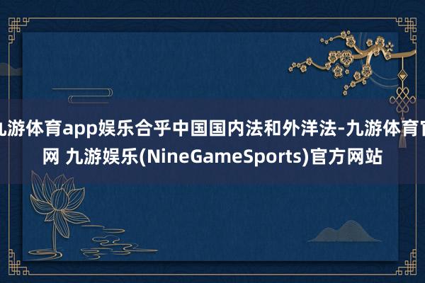 九游体育app娱乐合乎中国国内法和外洋法-九游体育官网 九游娱乐(NineGameSports)官方网站