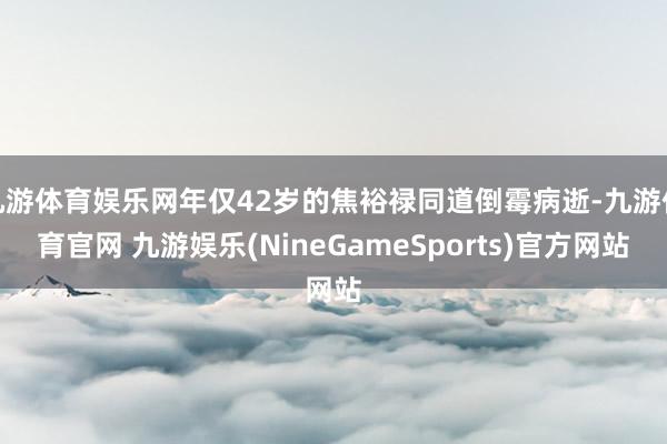 九游体育娱乐网年仅42岁的焦裕禄同道倒霉病逝-九游体育官网 九游娱乐(NineGameSports)官方网站