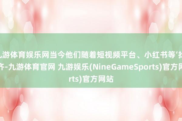 九游体育娱乐网当今他们随着短视频平台、小红书等‘找’成齐-九游体育官网 九游娱乐(NineGameSports)官方网站