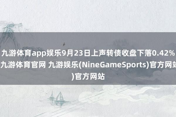九游体育app娱乐9月23日上声转债收盘下落0.42%-九游体育官网 九游娱乐(NineGameSports)官方网站