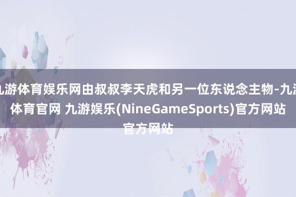 九游体育娱乐网由叔叔李天虎和另一位东说念主物-九游体育官网 九游娱乐(NineGameSports)官方网站