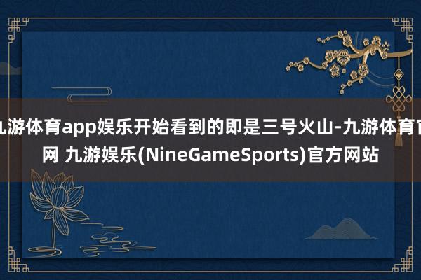 九游体育app娱乐开始看到的即是三号火山-九游体育官网 九游娱乐(NineGameSports)官方网站
