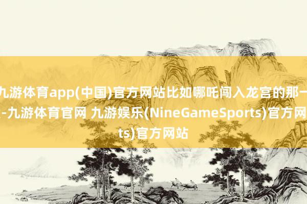 九游体育app(中国)官方网站比如哪吒闯入龙宫的那一段-九游体育官网 九游娱乐(NineGameSports)官方网站