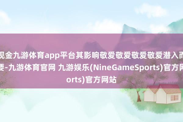 现金九游体育app平台其影响敬爱敬爱敬爱敬爱潜入而紧要-九游体育官网 九游娱乐(NineGameSports)官方网站