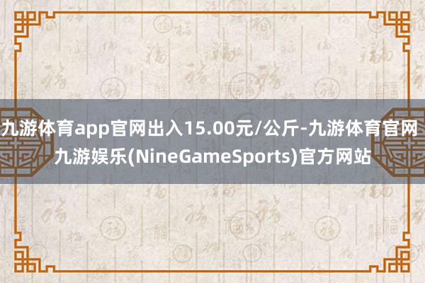 九游体育app官网出入15.00元/公斤-九游体育官网 九游娱乐(NineGameSports)官方网站