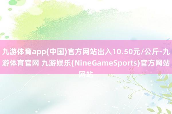 九游体育app(中国)官方网站出入10.50元/公斤-九游体育官网 九游娱乐(NineGameSports)官方网站