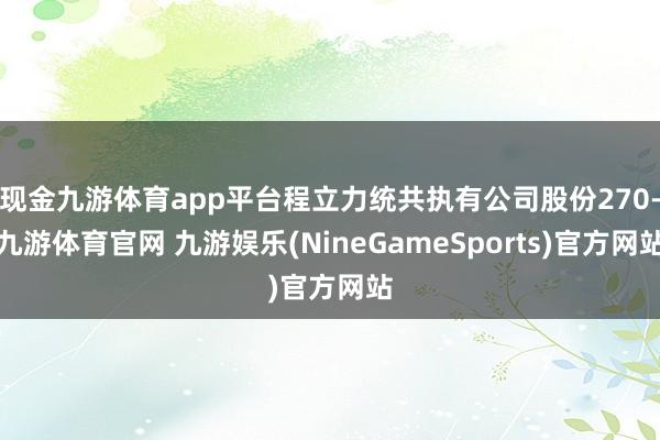 现金九游体育app平台程立力统共执有公司股份270-九游体育官网 九游娱乐(NineGameSports)官方网站