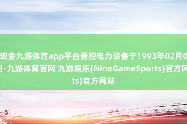 现金九游体育app平台晋控电力设备于1993年02月08日-九游体育官网 九游娱乐(NineGameSports)官方网站
