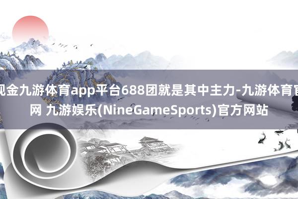 现金九游体育app平台688团就是其中主力-九游体育官网 九游娱乐(NineGameSports)官方网站