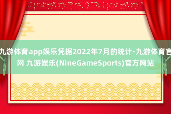九游体育app娱乐凭据2022年7月的统计-九游体育官网 九游娱乐(NineGameSports)官方网站