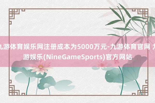 九游体育娱乐网注册成本为5000万元-九游体育官网 九游娱乐(NineGameSports)官方网站