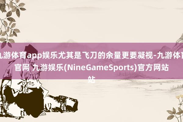 九游体育app娱乐尤其是飞刀的余量更要凝视-九游体育官网 九游娱乐(NineGameSports)官方网站