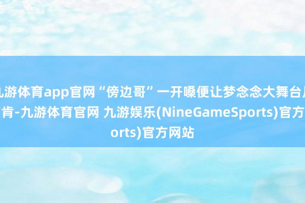 九游体育app官网“傍边哥”一开嗓便让梦念念大舞台片刻首肯-九游体育官网 九游娱乐(NineGameSports)官方网站